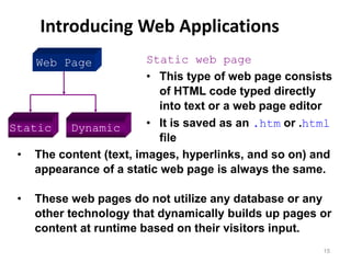 Introducing Web Applications
15
Static Dynamic
Static web page
• This type of web page consists
of HTML code typed directly
into text or a web page editor
• It is saved as an .htm or .html
file
• The content (text, images, hyperlinks, and so on) and
appearance of a static web page is always the same.
• These web pages do not utilize any database or any
other technology that dynamically builds up pages or
content at runtime based on their visitors input.
Web Page
 