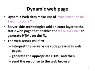 Dynamic web page
18
• Dynamic Web sites make use of “server-side
technology”.
• Server-side technologies add an extra layer to the
static web page that enables the Web Server to
generate HTML on the fly.
• The web server will first
– interpret the server-side code present in web
pages,
– generate the appropriate HTML and then
– send the response to the web browser.
 