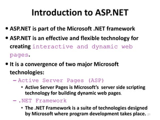 Introduction to ASP.NET
21
 ASP.NET is part of the Microsoft .NET framework
 ASP.NET is an effective and flexible technology for
creating interactive and dynamic web
pages.
 It is a convergence of two major Microsoft
technologies:
– Active Server Pages (ASP)
• Active Server Pages is Microsoft’s server side scripting
technology for building dynamic web pages.
– .NET Framework
• The .NET Framework is a suite of technologies designed
by Microsoft where program development takes place.
 