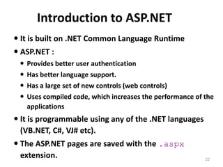 Introduction to ASP.NET
22
 It is built on .NET Common Language Runtime
 ASP.NET :
 Provides better user authentication
 Has better language support.
 Has a large set of new controls (web controls)
 Uses compiled code, which increases the performance of the
applications
 It is programmable using any of the .NET languages
(VB.NET, C#, VJ# etc).
 The ASP.NET pages are saved with the .aspx
extension.
 