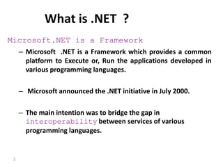 3
What is .NET ?
Microsoft.NET is a Framework
– Microsoft .NET is a Framework which provides a common
platform to Execute or, Run the applications developed in
various programming languages.
– Microsoft announced the .NET initiative in July 2000.
– The main intention was to bridge the gap in
interoperability between services of various
programming languages.
 