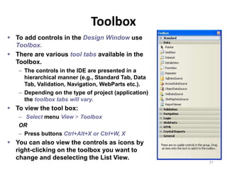 Toolbox
31
 To add controls in the Design Window use
Toolbox.
 There are various tool tabs available in the
Toolbox.
– The controls in the IDE are presented in a
hierarchical manner (e.g., Standard Tab, Data
Tab, Validation, Navigation, WebParts etc.).
– Depending on the type of project (application)
the toolbox tabs will vary.
 To view the tool box:
– Select menu View > Toolbox
OR
– Press buttons Ctrl+Alt+X or Ctrl+W, X
 You can also view the controls as icons by
right-clicking on the toolbox you want to
change and deselecting the List View.
 
