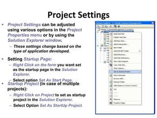 Project Settings
34
– Right Click on the form you want set
as the startup page in the Solution
Explorer.
– Select option Set As Start Page.
 Setting Startup Page:
 Startup Project (In case of multiple
projects):
– Right Click on Project to set as startup
project in the Solution Explorer.
– Select Option Set As StartUp Project.
 Project Settings can be adjusted
using various options in the Project
Properties menu or by using the
Solution Explorer window.
– These settings change based on the
type of application developed.
 