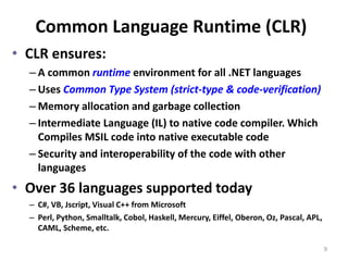 Common Language Runtime (CLR)
• CLR ensures:
– A common runtime environment for all .NET languages
– Uses Common Type System (strict-type & code-verification)
– Memory allocation and garbage collection
– Intermediate Language (IL) to native code compiler. Which
Compiles MSIL code into native executable code
– Security and interoperability of the code with other
languages
• Over 36 languages supported today
– C#, VB, Jscript, Visual C++ from Microsoft
– Perl, Python, Smalltalk, Cobol, Haskell, Mercury, Eiffel, Oberon, Oz, Pascal, APL,
CAML, Scheme, etc.
9
 