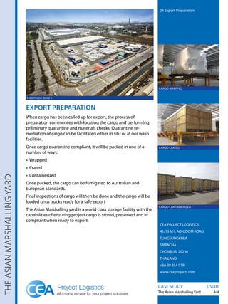 THEASIANMARSHALLINGYARD
EXPORT PREPARATION
When cargo has been called up for export, the process of
preparation commences with locating the cargo and performing
priliminary quarantine and materials checks. Quarantine re-
mediation of cargo can be facilitated either in situ or at our wash
facilities.
Once cargo quarantine compliant, it will be packed in one of a
number of ways;
•	Wrapped
•	Crated
•	Containerized
Once packed, the cargo can be fumigated to Australian and
European Standards.
Final inspections of cargo will then be done and the cargo will be
loaded onto trucks ready for a safe export
The Asian Marshalling yard is a world class storage facility with the
capabilities of ensuring project cargo is stored, preserved and in
compliant when ready to export.
FREE TRADE ZONE 1
04 Export Preparation
CEA PROJECT LOGISTICS
41/13 M1, AO-UDOM ROAD
TUNGSUNGKHLA
SRIRACHA
CHONBURI 20230
THAILAND
+66 38 354 019
www.ceaprojects.com
CARGO WRAPPED
CARGO CRATED
CARGO CONTAINERIZED
CASE STUDY		 CS001
The Asian Marshalling Yard 4/4
 