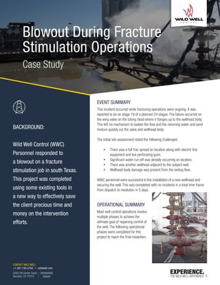 CONTACT WILD WELL
+1.281.784.4700 // wildwell.com
2202 Oil Center Court
Houston, TX 77073
Blowout During Fracture
Stimulation Operations
EVENT SUMMARY
This incident occurred while fracturing operations were ongoing. It was
reported to be on stage 19 of a planned 24 stages. The failure occurred on
the wing valve on the tubing head where it flanges up to the wellhead body.
This left no mechanism to isolate the flow and the returning water and sand
mixture quickly cut the valve and wellhead body.
The initial site assessment noted the following challenges:
ƒ There was a full frac spread on location along with electric line
equipment and live perforating guns.
ƒ Significant water run-off was already occurring on location.
ƒ There was another wellhead adjacent to the subject well.
ƒ Wellhead body damage was present from the exiting flow.
WWC personnel were successful in the installation of a new wellhead and
securing the well. This was completed with no incidents in a total time frame
from dispatch to resolution in 5 days.
OPERATIONAL SUMMARY
Most well control operations involve
multiple phases to achieve the
ultimate goal of regaining control of
the well. The following operational
phases were completed for this
project to reach the final resolution.
CS004
Case Study
BACKGROUND:
Wild Well Control (WWC)
Personnel responded to
a blowout on a fracture
stimulation job in south Texas.
This project was completed
using some existing tools in
a new way to effectively save
the client precious time and
money on the intervention
efforts.
 
