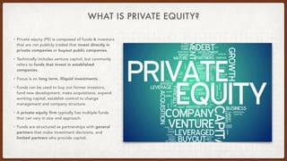 WHAT IS PRIVATE EQUITY?
• Private equity (PE) is composed of funds & investors
that are not publicly traded that invest di...