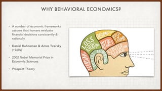 WHY BEHAVIORAL ECONOMICS?
• A number of economic frameworks
assume that humans evaluate
financial decisions consistently &
rationally
• Daniel Kahneman & Amos Tversky
(1960s)
• 2002 Nobel Memorial Prize in
Economic Sciences
• Prospect Theory
 