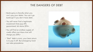 THE DANGERS OF DEBT
• Bankruptcy is literally when you
can't pay your debts. You can't go
bankrupt if you don't have debt.
• You will never find a legitimate
investment that pays 8%
guaranteed, let alone 20%+
• You will find an endless supply of
credit offers out there that will
charge you 20%+
• “Bad” debt is toxic, your best return
is to pay it off. But emergency fund
can take precedence
 