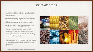 COMMODITIES
• A commodity is a basic good used in
commerce.
• Renewable (e.g. agriculture, lumber)
• Non-renewable (e.g. iron, oil, gold)
• Returns based on appreciation only.
• Simon-Ehrlich wager from 1980,
scarcity vs. tech. Pick commodities
non-government controlled, will they
rise or fall in price?
(Simon won in 1990, but there is quite
a bit of debate about alternate time
periods)
* https://en.wikipedia.org/wiki/Simon–Ehrlich_wager
 