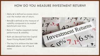 HOW DO YOU MEASURE INVESTMENT RETURN?
• Alpha α is defined as excess return
over the market rate of return.
• Beta β is defined as the measure of
volatility compared to its market
benchmark over time.
• Beta of 1 implies expected market
performance & volatility.
• Both are derived from the Capital
Asset Pricing Model (CAPM)
• The key is to achieve the best risk-
adjusted return, net of fees &
taxes.
 