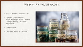 WEEK 8: FINANCIAL GOALS
• How to Plan for Financial Goals
• Different Types of Goals:
Travel, Marriage, House, Children,
College, Starting a Business,
Retirement
• Life Insurance
• Couples & Financial Decisions
 