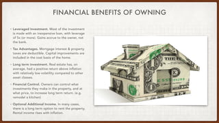 FINANCIAL BENEFITS OF OWNING
• Leveraged Investment. Most of the investment
is made with an inexpensive loan, with leverage
of 5x (or more). Gains accrue to the owner, not
the bank.


• Tax Advantages. Mortgage interest & property
taxes are deductible. Capital improvements are
included in the cost basis of the home.

• Long term investment. Real estate has, on
average, had a positive return above inflation
with relatively low volatility compared to other
asset classes.


• Financial Control. Owners can control what
investments they make in the property, and at
what price, to increase long term return. (e.g.
remodel a kitchen)


• Optional Additional Income. In many cases,
there is a long term option to rent the property.
Rental income rises with inflation.
 