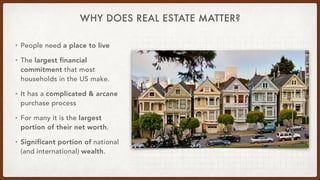 WHY DOES REAL ESTATE MATTER?
• People need a place to live


• The largest financial
commitment that most
households in the US make.


• It has a complicated & arcane
purchase process


• For many it is the largest
portion of their net worth.


• Significant portion of national
(and international) wealth.
 