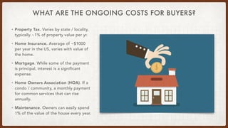 WHAT ARE THE ONGOING COSTS FOR BUYERS?
• Property Tax. Varies by state / locality,
typically ~1% of property value per yr.


• Home Insurance. Average of ~$1000
per year in the US, varies with value of
the home.


• Mortgage. While some of the payment
is principal, interest is a significant
expense.


• Home Owners Association (HOA). If a
condo / community, a monthly payment
for common services that can rise
annually.


• Maintenance. Owners can easily spend
1% of the value of the house every year.
 