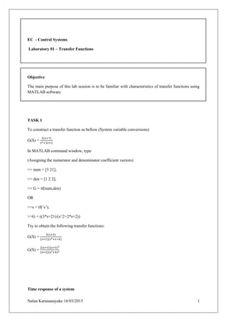 Nalan Karunanayake 16/03/2015 1
EC - Control Systems
Laboratory 01 – Transfer Functions
Objective
The main purpose of this lab session is to be familiar with characteristics of transfer functions using
MATLAB software
TASK 1
To construct a transfer function as bellow (System variable conversions)
G(S) =
3(𝑠+7)
𝑠2+2𝑠+2
In MATLAB command window, type
(Assigning the numerator and denominator coefficient vectors)
>> num = [3 21];
>> den = [1 2 2];
>> G = tf(num,den)
OR
>>s = tf(‘s’);
>>G = ((3*s+21)/(s^2+2*s+2))
Try to obtain the following transfer functions:
G(S) =
5(𝑠+2)
(𝑠+1)(𝑠2+𝑠−6)
G(S) =
2(s+3)(s+5)2
(s+2)(s2+4)2
Time response of a system
 