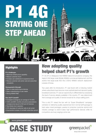 P1 4G
STAYING ONE
STEP AHEAD



Highlights                                            How adopting quality
P1’s Challenges
• Maximize infrastructure capability
                                                      helped chart P1’s growth
                                                      P1 4G (P1) is Malaysia’s ﬁrst WiMAX telecommunications company, the
• Reduce customer churn
• Increase user satisfaction & experience level       region’s ﬁrst large-scale Mobile WiMAX commercial deployment and the
• Reduce customer call center cost and subscriber     world’s ﬁrst large-scale 802.16e 2.3GHz WiMAX network deployment
 complaints                                           outside of Korea.

Greenpacket’s Strength
                                                      Two years after its introduction, P1 was faced with a maturing market
• Best-in-class performance devices
                                                      where subscribers have become more sophisticated and demand quality
• Deep understanding of user needs
• Strong WiMAX R&D                                    broadband services. P1 saw an opportunity to differentiate by surpassing
                                                      the level of service already available in the country. P1 was determined
How did P1 beneﬁt?                                    that coverage and quality of service would be its unique selling point.
• Increased coverage by an average of 10-20%
• 135% and 88% monthly net active subscriptions       This is why P1 raised the bar with its ‘Super Broadband’ campaign
 increase since launch of DX and UH devices
                                                      centered on delivering quality experiences from normal tariff package to
• Two-thirds churn reduction
                                                      best value mixed packages, passive to proactive customer service and
• 47% decrease of customer calls at call center
• Exponential increase of nomadic subscriber growth   industry average to best-in-class high performance devices while its
                                                      competitors are busy waging a price war.




          www.greenpacket.com




      CASE STUDY
 