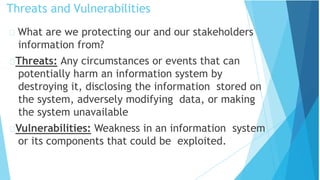 Threats and Vulnerabilities
What are we protecting our and our stakeholders
information from?
Threats: Any circumstances or events that can
potentially harm an information system by
destroying it, disclosing the information stored on
the system, adversely modifying data, or making
the system unavailable
Vulnerabilities: Weakness in an information system
or its components that could be exploited.
 