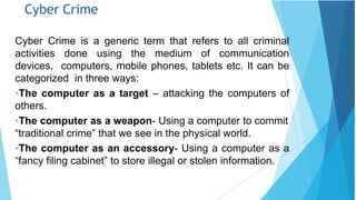 Cyber Crime
Cyber Crime is a generic term that refers to all criminal
activities done using the medium of communication
devices, computers, mobile phones, tablets etc. It can be
categorized in three ways:
•The computer as a target – attacking the computers of
others.
•The computer as a weapon- Using a computer to commit
“traditional crime” that we see in the physical world.
•The computer as an accessory- Using a computer as a
“fancy filing cabinet” to store illegal or stolen information.
 