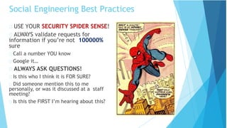 Social Engineering Best Practices
USE YOUR SECURITY SPIDER SENSE!
ALWAYS validate requests for
information if you’re not 100000%
sure
Call a number YOU know
Google it…
ALWAYS ASK QUESTIONS!
Is this who I think it is FOR SURE?
Did someone mention this to me
personally, or was it discussed at a staff
meeting?
Is this the FIRST I’m hearing about this?
 