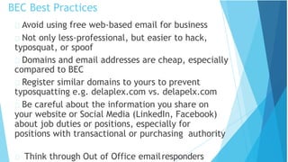 BEC Best Practices
Think through Out of Office emailresponders
Avoid using free web-based email for business
Not only less-professional, but easier to hack,
typosquat, or spoof
Domains and email addresses are cheap, especially
compared to BEC
Register similar domains to yours to prevent
typosquatting e.g. delaplex.com vs. delapelx.com
Be careful about the information you share on
your website or Social Media (LinkedIn, Facebook)
about job duties or positions, especially for
positions with transactional or purchasing authority
 