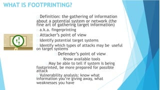 WHAT IS FOOTPRINTING?
Definition: the gathering of information
about a potential system or network (the
fine art of gathering target information)
a.k.a. fingerprinting
Attacker’s point of view
Identify potential target systems
Identify which types of attacks may be useful
on target systems
Defender’s point of view
Know available tools
May be able to tell if system is being
footprinted, be more prepared for possible
attack
Vulnerability analysis: know what
information you’re giving away, what
weaknesses you have
 