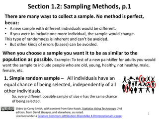 Section 1.2: Sampling Methods, p.1
1
When you choose a sample you want it to be as similar to the
population as possible. Example: To test of a new painkiller for adults you would
want the sample to include people who are old, young, healthy, not healthy, male,
female, etc.
There are many ways to collect a sample. No method is perfect,
becuz:
• A new sample with different individuals would be different.
• If you were to include one more individual, the sample would change.
This type of randomness is inherent and can’t be avoided.
• But other kinds of errors (biases) can be avoided.
1. Simple random sample – All individuals have an
equal chance of being selected, independently of all
other individuals.
So, every different possible sample of size n has the same chance
of being selected.
Slides by Carey Smith, with content from Kate Kozak, Statistics Using Technology, 2nd
edition, from David Straayer, and elsewhere, as noted.
Licensed under a Creative Commons Attribution-ShareAlike 4.0 International License.
 