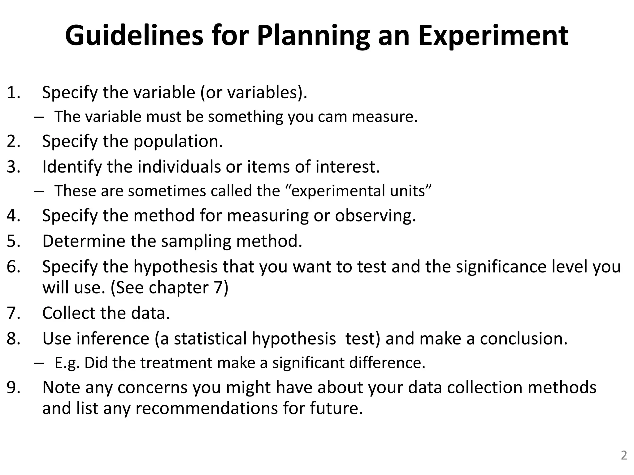 Guidelines for Planning an Experiment
1. Specify the variable (or variables).
– The variable must be something you cam measure.
2. Specify the population.
3. Identify the individuals or items of interest.
– These are sometimes called the “experimental units”
4. Specify the method for measuring or observing.
5. Determine the sampling method.
6. Specify the hypothesis that you want to test and the significance level you
will use. (See chapter 7)
7. Collect the data.
8. Use inference (a statistical hypothesis test) and make a conclusion.
– E.g. Did the treatment make a significant difference.
9. Note any concerns you might have about your data collection methods
and list any recommendations for future.
2
 