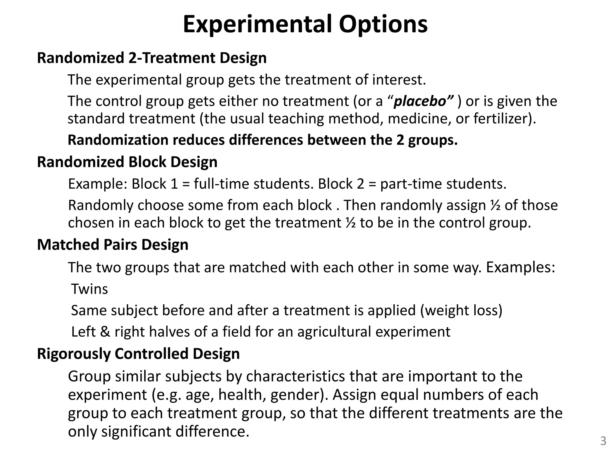 Experimental Options
Randomized 2-Treatment Design
The experimental group gets the treatment of interest.
The control group gets either no treatment (or a “placebo” ) or is given the
standard treatment (the usual teaching method, medicine, or fertilizer).
Randomization reduces differences between the 2 groups.
Randomized Block Design
Example: Block 1 = full-time students. Block 2 = part-time students.
Randomly choose some from each block . Then randomly assign ½ of those
chosen in each block to get the treatment ½ to be in the control group.
Matched Pairs Design
The two groups that are matched with each other in some way. Examples:
Twins
Same subject before and after a treatment is applied (weight loss)
Left & right halves of a field for an agricultural experiment
Rigorously Controlled Design
Group similar subjects by characteristics that are important to the
experiment (e.g. age, health, gender). Assign equal numbers of each
group to each treatment group, so that the different treatments are the
only significant difference. 3
 