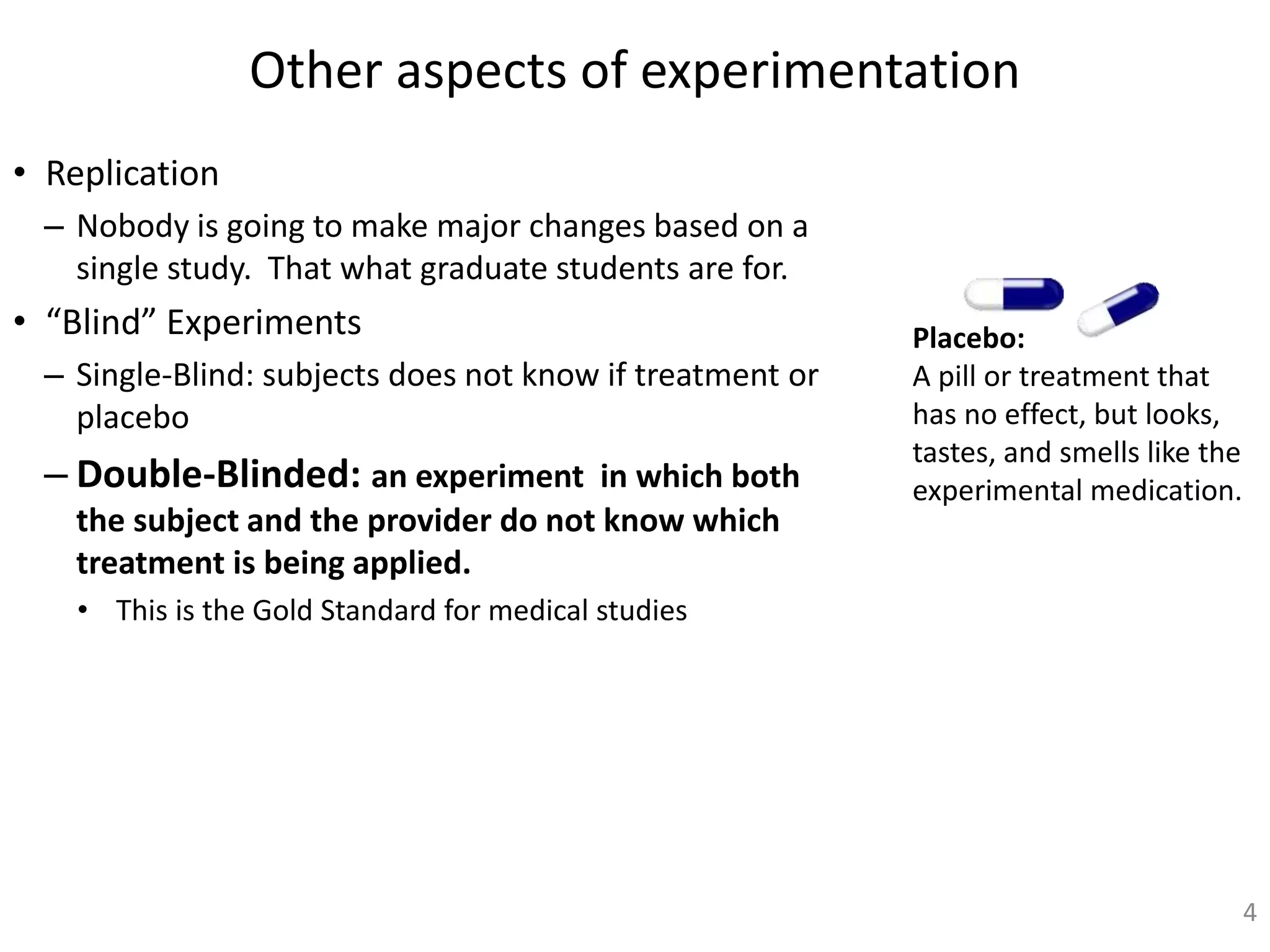 Other aspects of experimentation
• Replication
– Nobody is going to make major changes based on a
single study. That what graduate students are for.
• “Blind” Experiments
– Single-Blind: subjects does not know if treatment or
placebo
– Double-Blinded: an experiment in which both
the subject and the provider do not know which
treatment is being applied.
• This is the Gold Standard for medical studies
4
Placebo:
A pill or treatment that
has no effect, but looks,
tastes, and smells like the
experimental medication.
 