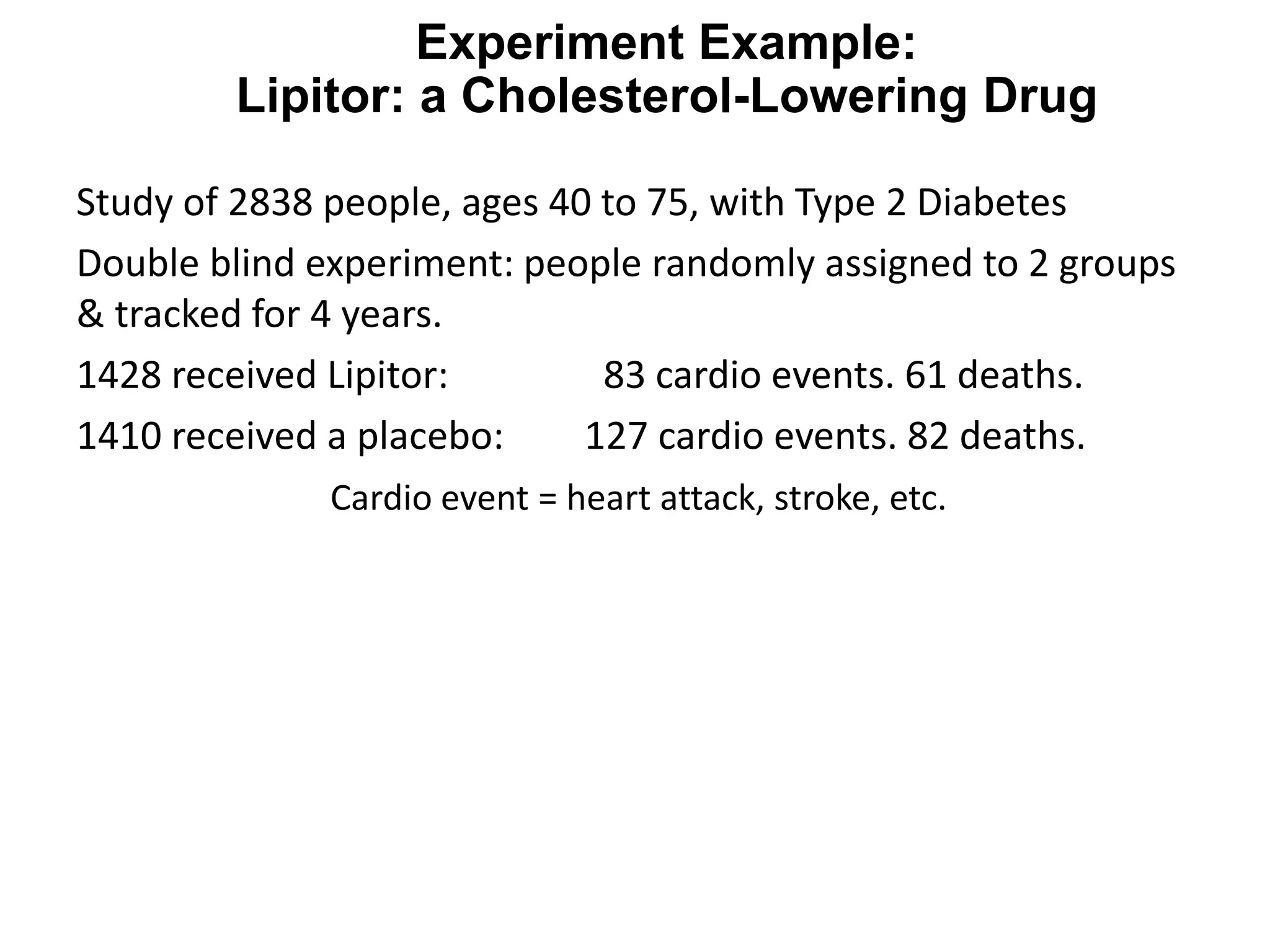 Experiment Example:
Lipitor: a Cholesterol-Lowering Drug
Study of 2838 people, ages 40 to 75, with Type 2 Diabetes
Double blind experiment: people randomly assigned to 2 groups
& tracked for 4 years.
1428 received Lipitor: 83 cardio events. 61 deaths.
1410 received a placebo: 127 cardio events. 82 deaths.
Cardio event = heart attack, stroke, etc.
 