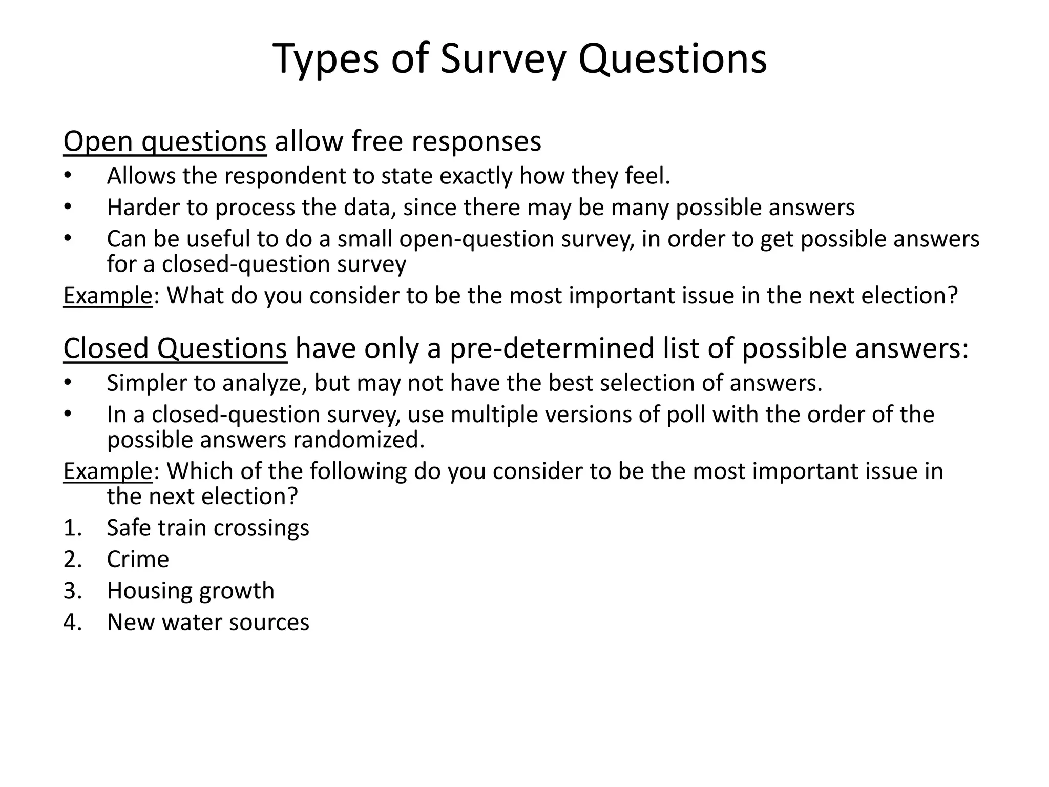 Types of Survey Questions
Open questions allow free responses
• Allows the respondent to state exactly how they feel.
• Harder to process the data, since there may be many possible answers
• Can be useful to do a small open-question survey, in order to get possible answers
for a closed-question survey
Example: What do you consider to be the most important issue in the next election?
Closed Questions have only a pre-determined list of possible answers:
• Simpler to analyze, but may not have the best selection of answers.
• In a closed-question survey, use multiple versions of poll with the order of the
possible answers randomized.
Example: Which of the following do you consider to be the most important issue in
the next election?
1. Safe train crossings
2. Crime
3. Housing growth
4. New water sources
 