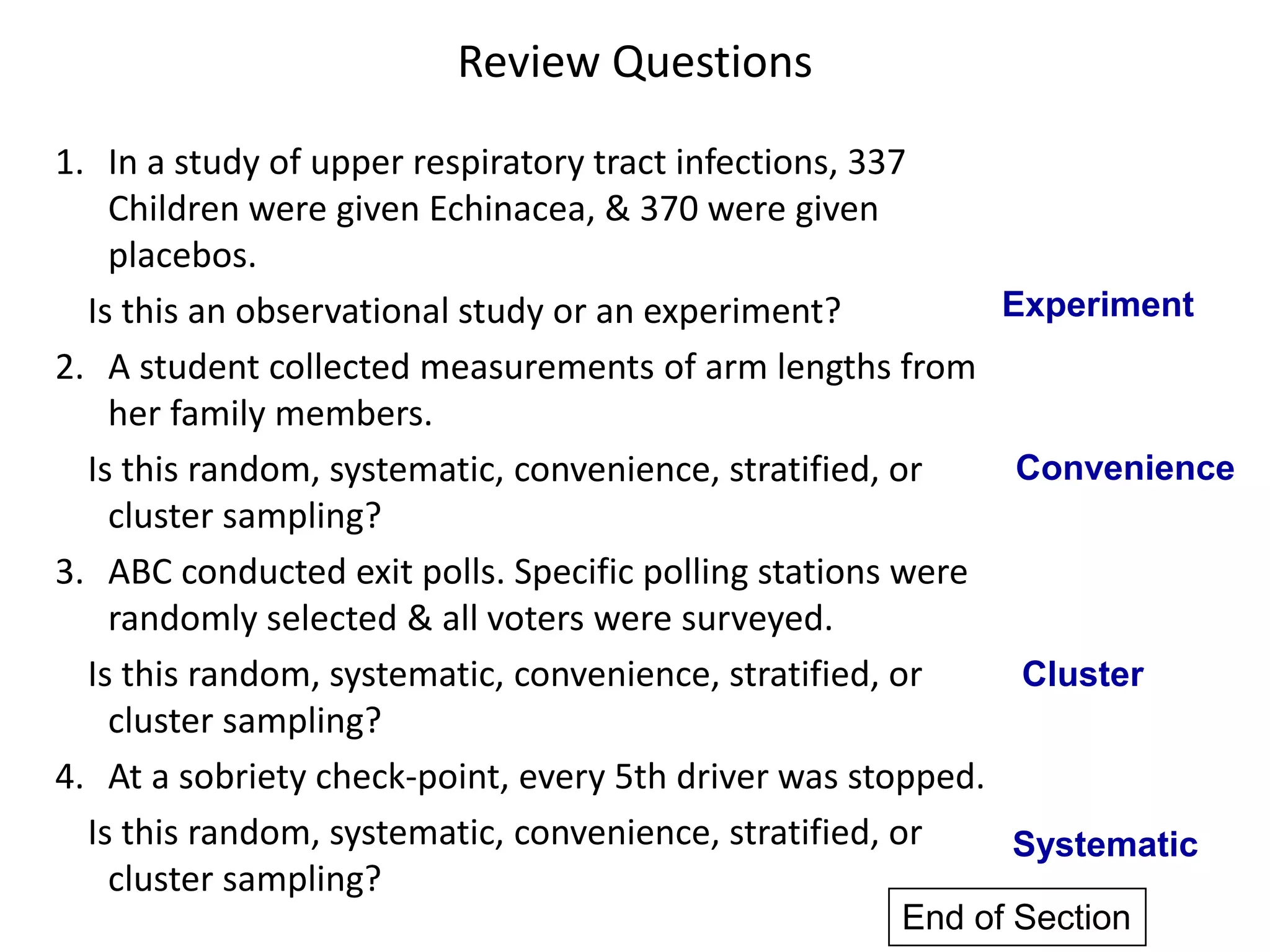 Review Questions
1. In a study of upper respiratory tract infections, 337
Children were given Echinacea, & 370 were given
placebos.
Is this an observational study or an experiment?
2. A student collected measurements of arm lengths from
her family members.
Is this random, systematic, convenience, stratified, or
cluster sampling?
3. ABC conducted exit polls. Specific polling stations were
randomly selected & all voters were surveyed.
Is this random, systematic, convenience, stratified, or
cluster sampling?
4. At a sobriety check-point, every 5th driver was stopped.
Is this random, systematic, convenience, stratified, or
cluster sampling?
Experiment
Convenience
Cluster
Systematic
End of Section
 