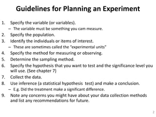 Guidelines for Planning an Experiment
1. Specify the variable (or variables).
– The variable must be something you cam measure.
2. Specify the population.
3. Identify the individuals or items of interest.
– These are sometimes called the “experimental units”
4. Specify the method for measuring or observing.
5. Determine the sampling method.
6. Specify the hypothesis that you want to test and the significance level you
will use. (See chapter 7)
7. Collect the data.
8. Use inference (a statistical hypothesis test) and make a conclusion.
– E.g. Did the treatment make a significant difference.
9. Note any concerns you might have about your data collection methods
and list any recommendations for future.
2
 