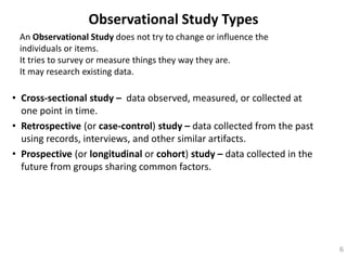 Observational Study Types
• Cross-sectional study – data observed, measured, or collected at
one point in time.
• Retrospective (or case-control) study – data collected from the past
using records, interviews, and other similar artifacts.
• Prospective (or longitudinal or cohort) study – data collected in the
future from groups sharing common factors.
6
An Observational Study does not try to change or influence the
individuals or items.
It tries to survey or measure things they way they are.
It may research existing data.
 