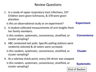 Review Questions
1. In a study of upper respiratory tract infections, 337
Children were given Echinacea, & 370 were given
placebos.
Is this an observational study or an experiment?
2. A student collected measurements of arm lengths from
her family members.
Is this random, systematic, convenience, stratified, or
cluster sampling?
3. ABC conducted exit polls. Specific polling stations were
randomly selected & all voters were surveyed.
Is this random, systematic, convenience, stratified, or
cluster sampling?
4. At a sobriety check-point, every 5th driver was stopped.
Is this random, systematic, convenience, stratified, or
cluster sampling?
Experiment
Convenience
Cluster
Systematic
End of Section
 