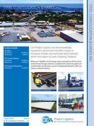 STEELCONSOLIDATION&HANDLING
Facilities Available
AO Udom
Hard Stand 80,000m2
Warehouse2,800m2
FTZ 1 Laem Chabang
Hard Stand 36,800m2
Warehouse10,000m2
FTZ 2 Laem Chabang Port
Hard Stand 35,300m2
CEA Project Logistics has the knowledge,
equipment, personnel and skills in place to
transport, handle and store bulk steel materials
within the region of Laem Chabang, Thailand.
With over 160,000 m2 of storage space and options of Free Zone
and General Storage solutions coupled with expansive yards and
customisable warehouses, we are strategically placed to offer our
clients a valued solution.
CASE STUDY		 CS014
Steel Consolidation  Handling 1/2
STEEL CONSOLIDATION  HANDLING
CEA 32T FORKLIFTSTEEL PREPARED FOR QUARANTINE
MULTI-LIFT LOADING WITH PIPE HOOKSGAS LINE PIPES IN STORAGE AT FTZ 2
 