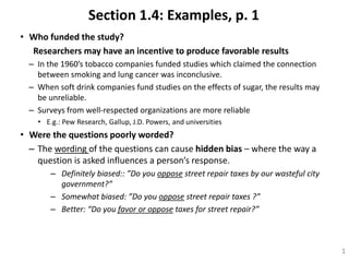 Section 1.4: Examples, p. 1
• Who funded the study?
Researchers may have an incentive to produce favorable results
– In the 1960’s tobacco companies funded studies which claimed the connection
between smoking and lung cancer was inconclusive.
– When soft drink companies fund studies on the effects of sugar, the results may
be unreliable.
– Surveys from well-respected organizations are more reliable
• E.g.: Pew Research, Gallup, J.D. Powers, and universities
• Were the questions poorly worded?
– The wording of the questions can cause hidden bias – where the way a
question is asked influences a person’s response.
– Definitely biased:: ”Do you oppose street repair taxes by our wasteful city
government?”
– Somewhat biased: ”Do you oppose street repair taxes ?”
– Better: “Do you favor or oppose taxes for street repair?”
1
 