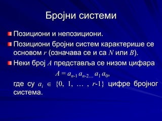 Бројни системи
Позициони и непозициони.
Позициони бројни систем карактерише се
основом r (означава се и са N или B).
Неки број А представља се низом цифара
A = an-1 an-2… a1 a0,
где су аi  {0, 1, … , r-1} цифре бројног
система.
 