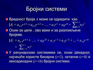 Бројни системи
Вредност броја А може се одредити као
|A| = an-1r n-1 + an-2r n-2 + … + a1r 1 + a0r 0 =
Осим за целе , ово важи и за разломљене
бројеве.
|A| = an-1r n-1 + … + a0r 0 + a-1r -1 + a-2r -2 + ... + a-mr -m
=
У рачунарским системима се, осим декадног,
најчешће користе бинарни (r=2), октални (r=8) и
хексадекадни (r=16) бројни системи.



1
0
n
i
i
ir
a



1
0
n
i
i
ir
a




1
n
m
i
i
ir
a




1
n
m
i
i
ir
a
 