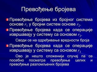 Превођење бројева
Превођење бројева из бројног система
основе r1 у бројни систем основе r2.
Превођење бројева када се операције
извршавају у систему са основом r2.
Своди се на одређивање вредности броја
Превођење бројева када се операције
извршавају у систему са основом r1
Ово је нешто сложенији случај па се
посебно посматра превођење целих и
превођење разломљених бројева
 