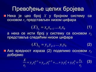 Превођење целих бројева
Нека је цео број X у бројном систему са
основом r1 представљен низом цифара
(1)
а нека се исти број у систему са основом r2
представља следећим низом цифара
(2)
Ако вредност израза (2) поделимо основом r2
добијамо
(3)
0
1
1
1
)
( x
x
x
x
X n
n
r 

 0
1
1
1
)
( x
x
x
x
X n
n
r 


0
1
1
2
)
( y
y
y
y
X p
p
r 

 0
1
1
2
)
( y
y
y
y
X p
p
r 


2
0
0
2
1
1
2
2
2
2
1
1
2
2 r
y
r
y
r
y
r
y
r
y
r
X p
p
p
p 




 



2
0
0
2
1
1
2
2
2
2
1
1
2
2 r
y
r
y
r
y
r
y
r
y
r
X p
p
p
p 




 



 