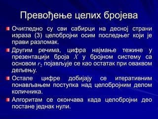 Превођење целих бројева
Очигледно су сви сабирци на десној страни
израза (3) целобројни осим последњег који је
прави разломак.
Другим речима, цифра најмање тежине у
презентацији броја X у бројном систему са
основом r2 појављује се као остатак при оваквом
дељењу.
Остале цифре добијају се итеративним
понављањем поступка над целобројним делом
количника.
Алгоритам се окончава када целобројни део
постане једнак нули.
 