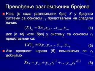 Нека је сада разломљени број X у бројном
систему са основом r1 представљен на следећи
начин:
(4)
док је тај исти број у систему са основом r2
представљен са:
(5)
Ако вредност израза (5) помножимо са r2
добијамо
(6)
Превођење разломљених бројева
m
m
r x
x
x
x
X 




 1
2
1
.
0
)
( 1
 m
m
r x
x
x
x
X 




 1
2
1
.
0
)
( 1

q
q
r y
y
y
y
X 




 1
2
1
.
0
)
( 2
 q
q
r y
y
y
y
X 




 1
2
1
.
0
)
( 2

1
2
1
2
2
1
2





 

 q
qr
y
r
y
y
Xr  1
2
1
2
2
1
2





 

 q
qr
y
r
y
y
Xr 
 