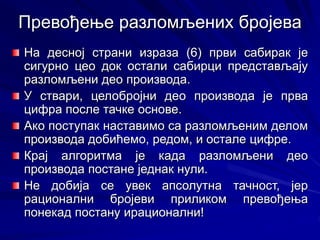 На десној страни израза (6) први сабирак је
сигурно цео док остали сабирци представљају
разломљени део производа.
У ствари, целобројни део производа је прва
цифра после тачке основе.
Ако поступак наставимо са разломљеним делом
производа добићемо, редом, и остале цифре.
Крај алгоритма је када разломљени део
производа постане једнак нули.
Не добија се увек апсолутна тачност, јер
рационални бројеви приликом превођења
понекад постану ирационални!
Превођење разломљених бројева
 