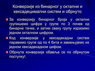 Конверзије из бинарног у октални и
хексадецимални систем и обрнуто
За конверзију бинарног броја у октални
групишемо цифре у групе по 3 почев од
бинарне тачке, и затим сваку групу изразимо
једном окталном цифром.
Код конверзије у хексадекадни систем
паравимо групе од по 4 бита и замењујемо их
једном хексадекадном цифом.
Обрнута конверзија обавља се по обрнутом
поступку!.
 