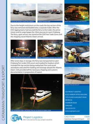CEA PROJECT LOGISTICS
4/222 HARBOR OFFICE BUILDING
12TH FLOOR SUKHUMVIT ROAD
SRI RACHA
CHONBURI 20230
THAILAND
+66 38 354 019
www.ceaprojects.com
CATAMARANTRANSPORTEXPORT
Due to the height restrictions on the roads the top section of the
ferry was removed and loaded onto a separate trailer. After the
CEA rigging teams had secured the ferry to the trailer, the prime
mover and its cargo began the 33km journey to Laem Chabang.
The ferry, upon arrival, was stored at the CEA Free Trade Zone until
the shipping vessel Atlantic Dawn arrived.
After seven days in storage, the ferry was transported to Laem
Chabang Port under CEA escort and readied for loadout which
included the top section being reattached. Port and vessel
stevedores executed the loading and stowage aboard the Atlantic
Dawn. CEA provided all the necessary shipping and customs
documentation in preparation of export.
CASE STUDY		 CS026
Catamaran Transport  Export 2/2
IN STORAGE AT THE CEA FACILITY
NIGHT TRANSPORT TO THE CEA FACILITY
LEAVING THE CEA FACILITY
BRIDGE SECTION SECURED ON TRAILER
VESSEL STEVEDORES OVERSEE THE LOADINGLIFTING ONTO THE ATLANTA DAWN
CONVOY ENTERS PORTCEA ESCORT VEHICLE LEADS THE CONVOY
THE CATAMARAN FERRY UNLOADED AND ON THE WATER IN SIERRA LEONE
 