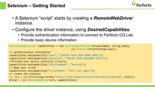Selenium – Getting Started
• A Selenium “script” starts by creating a RemoteWebDriver
instance.
• Configure the driver instance, using DesiredCapabilities.
• Provide authentication information to connect to Perfecto CQ Lab.
• Provide basic device information
• Provide information on how to reference the script and its environment.
DesiredCapabilities capabilities = new DesiredCapabilities(browserName, string.Empty,
new Platform(PlatformType.Any));
// authentication information
capabilities.SetCapability("user", "[ENTER YOUR USER NAME HERE]");
capabilities.SetCapability("password", "[ENTER YOUR PASSWORD HERE]");
//Provide your device selection criteria
capabilities.SetCapability("platformName", "Android");
// Name your script
capabilities.SetCapability("scriptName", "Test user agent");
// create the instance
var url = new Uri(string.Format("https://{0}/nexperience/perfectomobile/wd/hub", host));
driver = new RemoteWebDriver(url, capabilities);
 