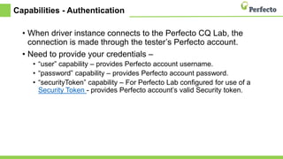 Capabilities - Authentication
• When driver instance connects to the Perfecto CQ Lab, the
connection is made through the tester’s Perfecto account.
• Need to provide your credentials –
• “user” capability – provides Perfecto account username.
• “password” capability – provides Perfecto account password.
• “securityToken” capability – For Perfecto Lab configured for use of a
Security Token - provides Perfecto account’s valid Security token.
 