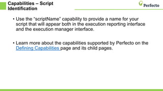Capabilities – Script
Identification
• Use the “scriptName” capability to provide a name for your
script that will appear both in the execution reporting interface
and the execution manager interface.
• Learn more about the capabilities supported by Perfecto on the
Defining Capabilities page and its child pages.
 